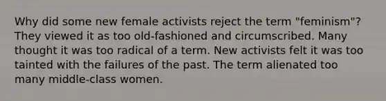 Why did some new female activists reject the term "feminism"? They viewed it as too old-fashioned and circumscribed. Many thought it was too radical of a term. New activists felt it was too tainted with the failures of the past. The term alienated too many middle-class women.