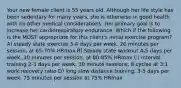 Your new female client is 55 years old. Although her life style has been sedentary for many years, she is otherwise in good health with no other medical considerations. Her primary goal is to increase her cardiorespiratory endurance. Which if the following is the MOST appropriate for this client's initial exercise program? A) steady state exercise 3-4 days per week, 20 minutes per session, at 65-70% HRmax B) Steady state workout 4-5 days per week, 30 minutes per session, at 80-85% HRmax C) interval training 2-3 days per week, 30 minute sessions, 8 cycles at 3:1 work:recovery ratio D) long slow distance training, 3-5 days per week, 75 minutes per session at 75% HRmax