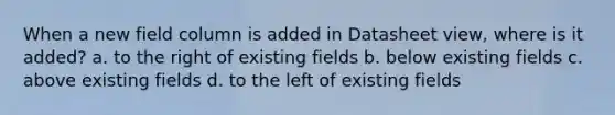 When a new field column is added in Datasheet view, where is it added? a. to the right of existing fields b. below existing fields c. above existing fields d. to the left of existing fields