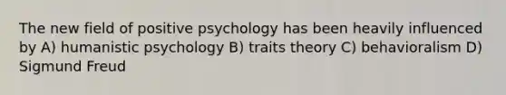 The new field of positive psychology has been heavily influenced by A) humanistic psychology B) traits theory C) behavioralism D) Sigmund Freud