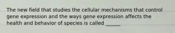 The new field that studies the cellular mechanisms that control gene expression and the ways gene expression affects the health and behavior of species is called ______