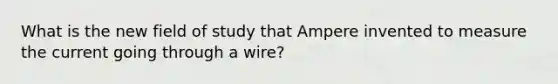 What is the new field of study that Ampere invented to measure the current going through a wire?