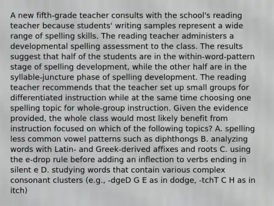 A new fifth-grade teacher consults with the school's reading teacher because students' writing samples represent a wide range of spelling skills. The reading teacher administers a developmental spelling assessment to the class. The results suggest that half of the students are in the within-word-pattern stage of spelling development, while the other half are in the syllable-juncture phase of spelling development. The reading teacher recommends that the teacher set up small groups for differentiated instruction while at the same time choosing one spelling topic for whole-group instruction. Given the evidence provided, the whole class would most likely benefit from instruction focused on which of the following topics? A. spelling less common vowel patterns such as diphthongs B. analyzing words with Latin- and Greek-derived affixes and roots C. using the e-drop rule before adding an inflection to verbs ending in silent e D. studying words that contain various complex consonant clusters (e.g., -dgeD G E as in dodge, -tchT C H as in itch)