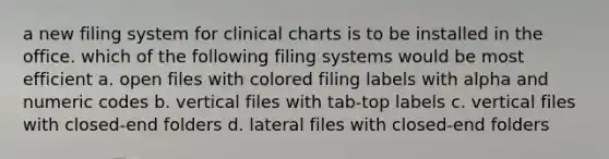 a new filing system for clinical charts is to be installed in the office. which of the following filing systems would be most efficient a. open files with colored filing labels with alpha and numeric codes b. vertical files with tab-top labels c. vertical files with closed-end folders d. lateral files with closed-end folders