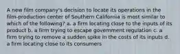 A new film company's decision to locate its operations in the film-production center of Southern California is most similar to which of the following? a. a firm locating close to the inputs of its product b. a firm trying to escape government regulation c. a firm trying to remove a sudden spike in the costs of its inputs d. a firm locating close to its consumers