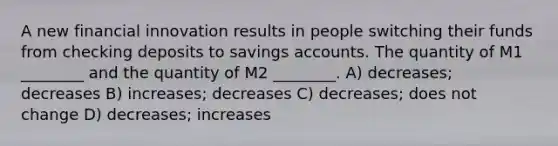 A new financial innovation results in people switching their funds from checking deposits to savings accounts. The quantity of M1 ________ and the quantity of M2 ________. A) decreases; decreases B) increases; decreases C) decreases; does not change D) decreases; increases