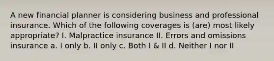 A new financial planner is considering business and professional insurance. Which of the following coverages is (are) most likely appropriate? I. Malpractice insurance II. Errors and omissions insurance a. I only b. II only c. Both I & II d. Neither I nor II