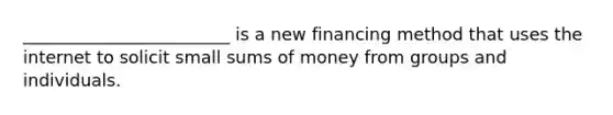 ________________________ is a new financing method that uses the internet to solicit small sums of money from groups and individuals.