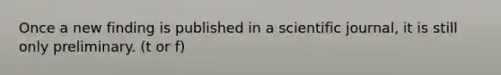 Once a new finding is published in a scientific journal, it is still only preliminary. (t or f)