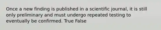 Once a new finding is published in a scientific journal, it is still only preliminary and must undergo repeated testing to eventually be confirmed. True False