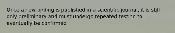 Once a new finding is published in a scientific journal, it is still only preliminary and must undergo repeated testing to eventually be confirmed