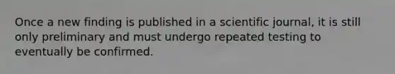 Once a new finding is published in a scientific journal, it is still only preliminary and must undergo repeated testing to eventually be confirmed.​