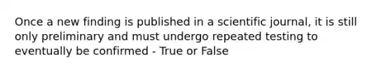 Once a new finding is published in a scientific journal, it is still only preliminary and must undergo repeated testing to eventually be confirmed - True or False