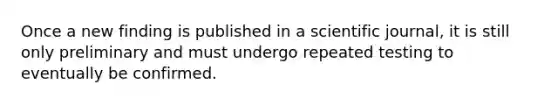 Once a new finding is published in a scientific journal, it is still only preliminary and must undergo repeated testing to eventually be confirmed.