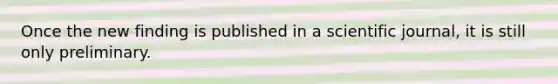 Once the new finding is published in a scientific journal, it is still only preliminary.