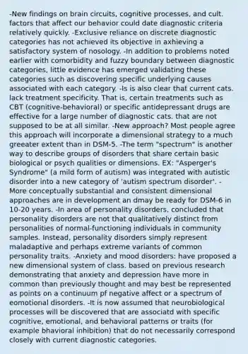 -New findings on brain circuits, cognitive processes, and cult. factors that affect our behavior could date diagnostic criteria relatively quickly. -Exclusive reliance on discrete diagnostic categories has not achieved its objective in axhieving a satisfactory system of nosology. -In addition to problems noted earlier with comorbidity and fuzzy boundary between diagnostic categories, little evidence has emerged validating these categories such as discovering specific underlying causes associated with each category. -Is is also clear that current cats. lack treatment specificity. That is, certain treatments such as CBT (cognitive-behavioral) or specific antidepressant drugs are effective for a large number of diagnostic cats. that are not supposed to be at all similar. -New approach? Most people agree this approach will incorporate a dimensional strategy to a much greeater extent than in DSM-5. -The term "spectrum" is another way to describe groups of disorders that share certain basic biological or psych qualities or dimensions. EX: "Asperger's Syndrome" (a mild form of autism) was integrated with autistic disorder into a new category of 'autism spectrum disorder'. -More conceptually substantial and consistent dimensional approaches are in development an dmay be ready for DSM-6 in 10-20 years. -In area of personality disorders, concluded that personality disorders are not that qualitatively distinct from personalities of normal-functioning individuals in community samples. Instead, personality disorders simply represent maladaptive and perhaps extreme variants of common personality traits. -Anxiety and mood disorders: have proposed a new dimensional system of class. based on previous research demonstrating that anxiety and depression have more in common than previously thought and may best be represented as points on a continuum pf negative affect or a spectrum of eomotional disorders. -It is now assumed that neurobiological processes will be discovered that are associatd with specific cognitive, emotional, and behavioral patterns or traits (for example bhavioral inhibition) that do not necessarily correspond closely with current diagnostic categories.