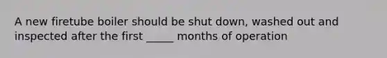 A new firetube boiler should be shut down, washed out and inspected after the first _____ months of operation