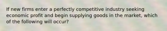 If new firms enter a perfectly competitive industry seeking economic profit and begin supplying goods in the market, which of the following will occur?