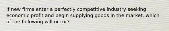 ​If new firms enter a perfectly competitive industry seeking economic profit and begin supplying goods in the market, which of the following will occur?