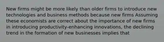 New firms might be more likely than older firms to introduce new technologies and business methods because new firms Assuming these economists are correct about the importance of new firms in introducing​ productivity-enhancing innovations, the declining trend in the formation of new businesses implies that