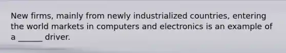 New firms, mainly from newly industrialized countries, entering the world markets in computers and electronics is an example of a ______ driver.