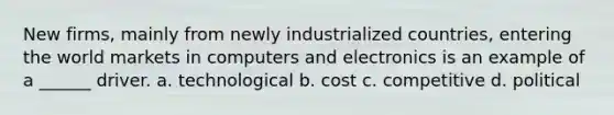 New firms, mainly from newly industrialized countries, entering the world markets in computers and electronics is an example of a ______ driver. a. technological b. cost c. competitive d. political