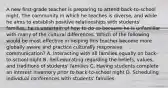 A new first-grade teacher is preparing to attend back-to-school night. The community in which he teaches is diverse, and while he aims to establish positive relationships with students' families, he is uncertain of how to do so because he is unfamiliar with many of the cultural differences. Which of the following would be most effective in helping this teacher become more globally aware and practice culturally responsive communication? A. Interacting with all families equally on back-to-school night B. Self-educating regarding the beliefs, values, and traditions of students' families C. Having students complete an interest inventory prior to back-to-school night D. Scheduling individual conferences with students' families