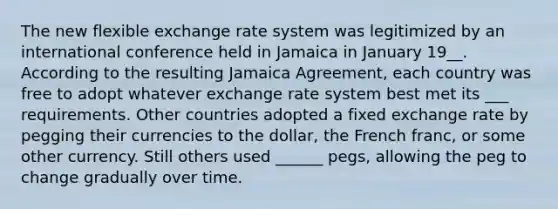 The new flexible exchange rate system was legitimized by an international conference held in Jamaica in January 19__. According to the resulting Jamaica Agreement, each country was free to adopt whatever exchange rate system best met its ___ requirements. Other countries adopted a fixed exchange rate by pegging their currencies to the dollar, the French franc, or some other currency. Still others used ______ pegs, allowing the peg to change gradually over time.