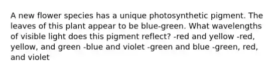 A new flower species has a unique photosynthetic pigment. The leaves of this plant appear to be blue-green. What wavelengths of visible light does this pigment reflect? -red and yellow -red, yellow, and green -blue and violet -green and blue -green, red, and violet