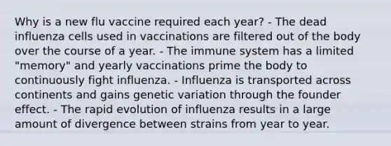 Why is a new flu vaccine required each year? - The dead influenza cells used in vaccinations are filtered out of the body over the course of a year. - The immune system has a limited "memory" and yearly vaccinations prime the body to continuously fight influenza. - Influenza is transported across continents and gains genetic variation through the founder effect. - The rapid evolution of influenza results in a large amount of divergence between strains from year to year.