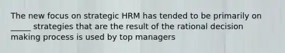 The new focus on strategic HRM has tended to be primarily on _____ strategies that are the result of the rational decision making process is used by top managers