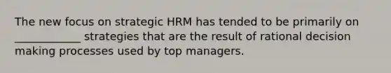 The new focus on strategic HRM has tended to be primarily on ____________ strategies that are the result of rational decision making processes used by top managers.