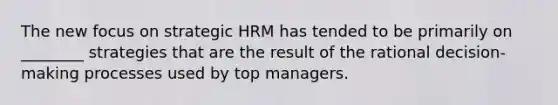 The new focus on strategic HRM has tended to be primarily on ________ strategies that are the result of the rational decision-making processes used by top managers.