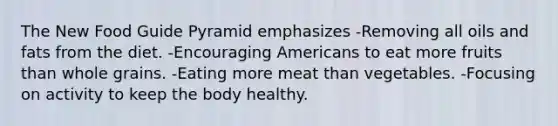 The New Food Guide Pyramid emphasizes -Removing all oils and fats from the diet. -Encouraging Americans to eat more fruits than whole grains. -Eating more meat than vegetables. -Focusing on activity to keep the body healthy.