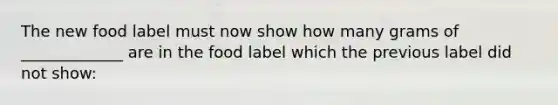 The new food label must now show how many grams of _____________ are in the food label which the previous label did not show: