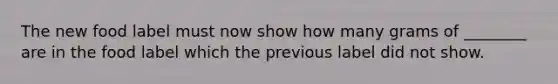 The new food label must now show how many grams of ________ are in the food label which the previous label did not show.