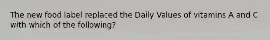 The new food label replaced the Daily Values of vitamins A and C with which of the following?