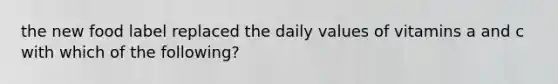 the new food label replaced the daily values of vitamins a and c with which of the following?