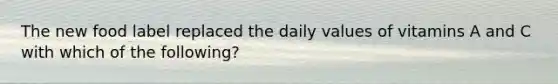 The new food label replaced the daily values of vitamins A and C with which of the following?