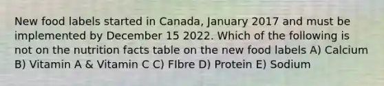 New food labels started in Canada, January 2017 and must be implemented by December 15 2022. Which of the following is not on the nutrition facts table on the new food labels A) Calcium B) Vitamin A & Vitamin C C) FIbre D) Protein E) Sodium