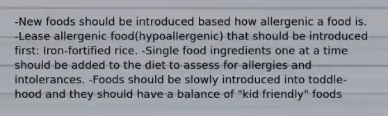 -New foods should be introduced based how allergenic a food is. -Lease allergenic food(hypoallergenic) that should be introduced first: Iron-fortified rice. -Single food ingredients one at a time should be added to the diet to assess for allergies and intolerances. -Foods should be slowly introduced into toddle-hood and they should have a balance of "kid friendly" foods