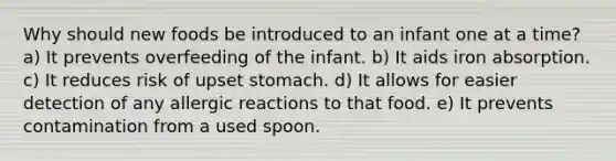 Why should new foods be introduced to an infant one at a time? a) It prevents overfeeding of the infant. b) It aids iron absorption. c) It reduces risk of upset stomach. d) It allows for easier detection of any allergic reactions to that food. e) It prevents contamination from a used spoon.