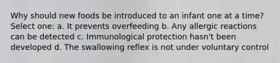 Why should new foods be introduced to an infant one at a time? Select one: a. It prevents overfeeding b. Any allergic reactions can be detected c. Immunological protection hasn't been developed d. The swallowing reflex is not under voluntary control