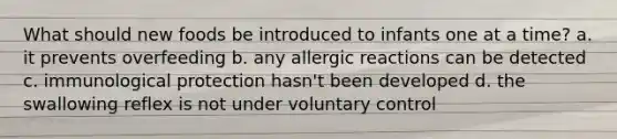 What should new foods be introduced to infants one at a time? a. it prevents overfeeding b. any allergic reactions can be detected c. immunological protection hasn't been developed d. the swallowing reflex is not under voluntary control