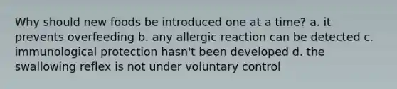 Why should new foods be introduced one at a time? a. it prevents overfeeding b. any allergic reaction can be detected c. immunological protection hasn't been developed d. the swallowing reflex is not under voluntary control