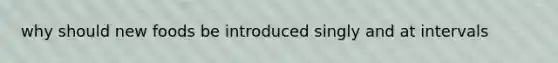 why should new foods be introduced singly and at intervals