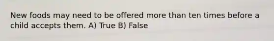 New foods may need to be offered more than ten times before a child accepts them. A) True B) False