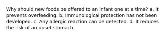Why should new foods be offered to an infant one at a time? a. It prevents overfeeding. b. Immunological protection has not been developed. c. Any allergic reaction can be detected. d. It reduces the risk of an upset stomach.
