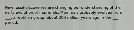 New fossil discoveries are changing our understanding of the early evolution of mammals. Mammals probably evolved from ___, a reptilian group, about 200 million years ago in the ___ period.