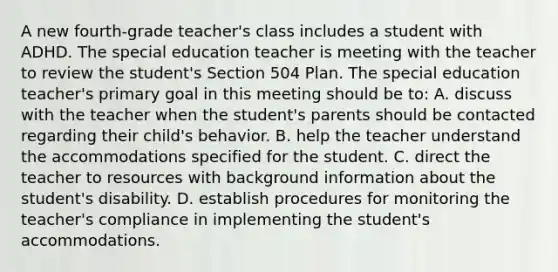 A new fourth-grade teacher's class includes a student with ADHD. The special education teacher is meeting with the teacher to review the student's Section 504 Plan. The special education teacher's primary goal in this meeting should be to: A. discuss with the teacher when the student's parents should be contacted regarding their child's behavior. B. help the teacher understand the accommodations specified for the student. C. direct the teacher to resources with background information about the student's disability. D. establish procedures for monitoring the teacher's compliance in implementing the student's accommodations.